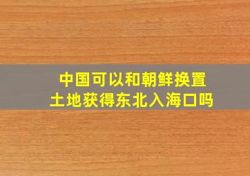 中国可以和朝鲜换置土地获得东北入海口吗