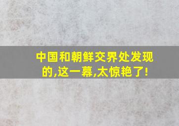 中国和朝鲜交界处发现的,这一幕,太惊艳了!