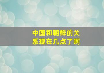 中国和朝鲜的关系现在几点了啊