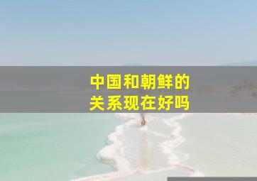 中国和朝鲜的关系现在好吗