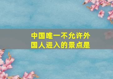 中国唯一不允许外国人进入的景点是