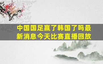 中国国足赢了韩国了吗最新消息今天比赛直播回放