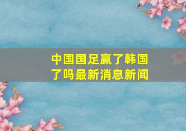 中国国足赢了韩国了吗最新消息新闻