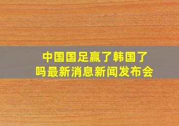 中国国足赢了韩国了吗最新消息新闻发布会