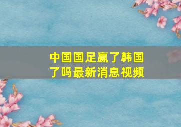 中国国足赢了韩国了吗最新消息视频