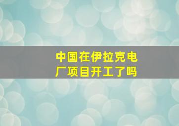 中国在伊拉克电厂项目开工了吗