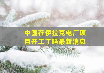 中国在伊拉克电厂项目开工了吗最新消息