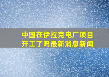 中国在伊拉克电厂项目开工了吗最新消息新闻