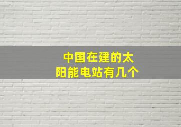 中国在建的太阳能电站有几个