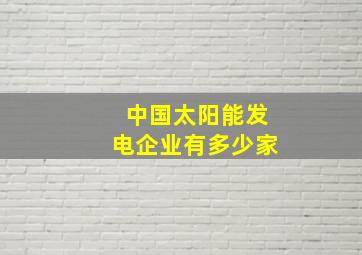 中国太阳能发电企业有多少家