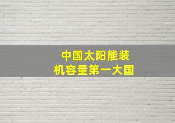 中国太阳能装机容量第一大国