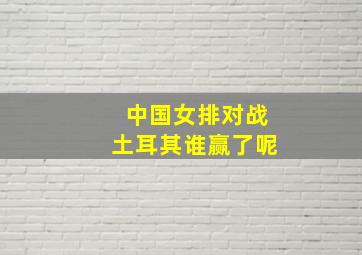 中国女排对战土耳其谁赢了呢