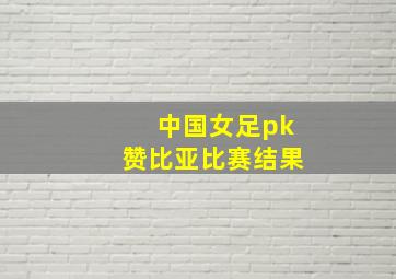 中国女足pk赞比亚比赛结果