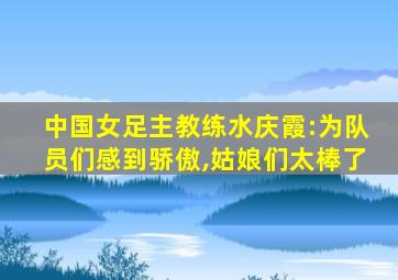 中国女足主教练水庆霞:为队员们感到骄傲,姑娘们太棒了