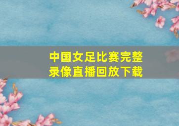 中国女足比赛完整录像直播回放下载