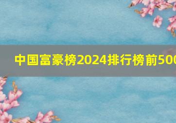 中国富豪榜2024排行榜前500