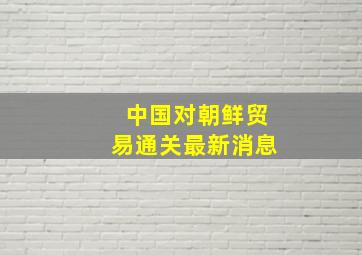 中国对朝鲜贸易通关最新消息