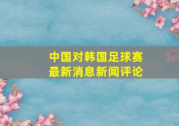 中国对韩国足球赛最新消息新闻评论