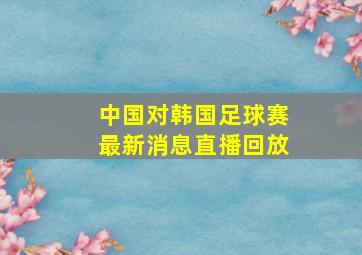 中国对韩国足球赛最新消息直播回放