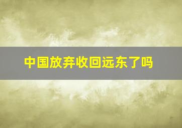 中国放弃收回远东了吗