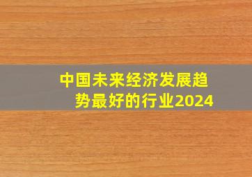 中国未来经济发展趋势最好的行业2024