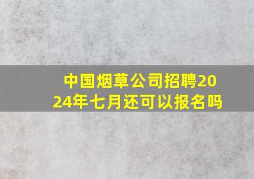 中国烟草公司招聘2024年七月还可以报名吗