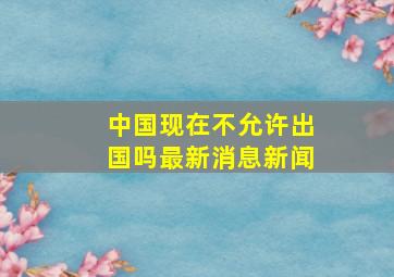 中国现在不允许出国吗最新消息新闻