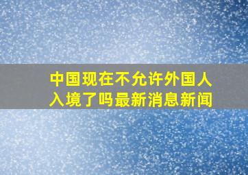 中国现在不允许外国人入境了吗最新消息新闻