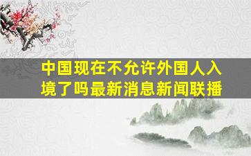 中国现在不允许外国人入境了吗最新消息新闻联播