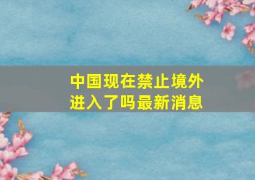 中国现在禁止境外进入了吗最新消息