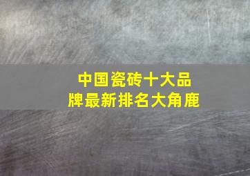 中国瓷砖十大品牌最新排名大角鹿