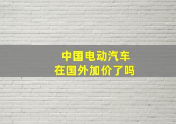 中国电动汽车在国外加价了吗