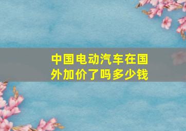 中国电动汽车在国外加价了吗多少钱