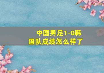 中国男足1-0韩国队成绩怎么样了