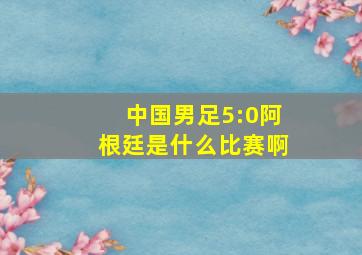 中国男足5:0阿根廷是什么比赛啊