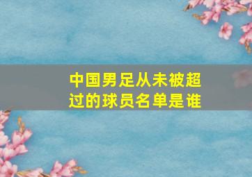 中国男足从未被超过的球员名单是谁