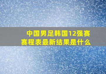 中国男足韩国12强赛赛程表最新结果是什么