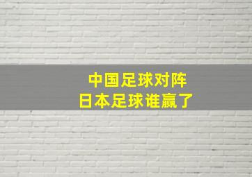 中国足球对阵日本足球谁赢了