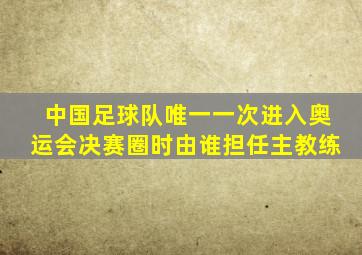 中国足球队唯一一次进入奥运会决赛圈时由谁担任主教练