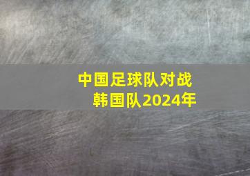 中国足球队对战韩国队2024年