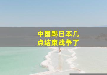 中国踢日本几点结束战争了