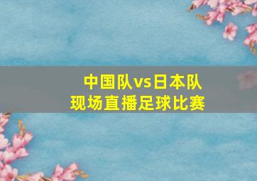 中国队vs日本队现场直播足球比赛