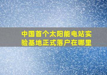 中国首个太阳能电站实验基地正式落户在哪里