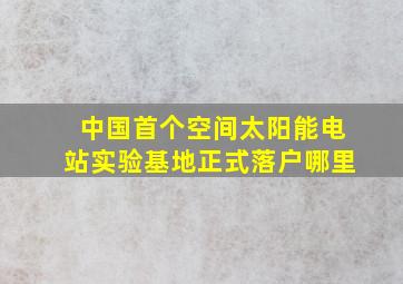 中国首个空间太阳能电站实验基地正式落户哪里