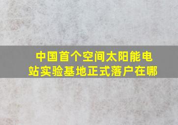 中国首个空间太阳能电站实验基地正式落户在哪