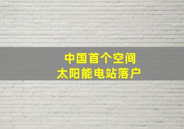 中国首个空间太阳能电站落户