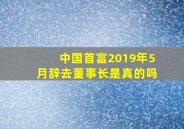 中国首富2019年5月辞去董事长是真的吗