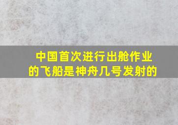 中国首次进行出舱作业的飞船是神舟几号发射的