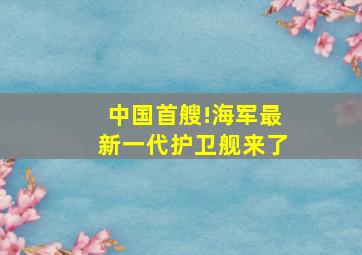 中国首艘!海军最新一代护卫舰来了