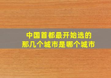 中国首都最开始选的那几个城市是哪个城市